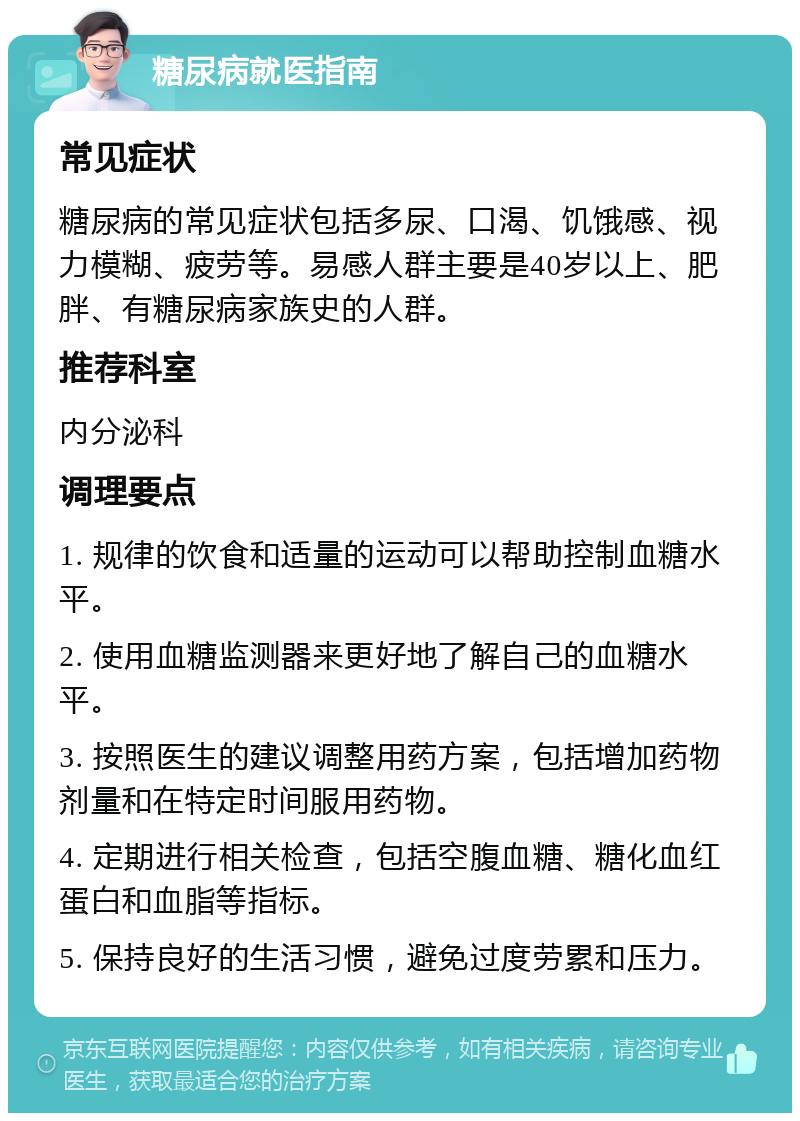 糖尿病就医指南 常见症状 糖尿病的常见症状包括多尿、口渴、饥饿感、视力模糊、疲劳等。易感人群主要是40岁以上、肥胖、有糖尿病家族史的人群。 推荐科室 内分泌科 调理要点 1. 规律的饮食和适量的运动可以帮助控制血糖水平。 2. 使用血糖监测器来更好地了解自己的血糖水平。 3. 按照医生的建议调整用药方案，包括增加药物剂量和在特定时间服用药物。 4. 定期进行相关检查，包括空腹血糖、糖化血红蛋白和血脂等指标。 5. 保持良好的生活习惯，避免过度劳累和压力。