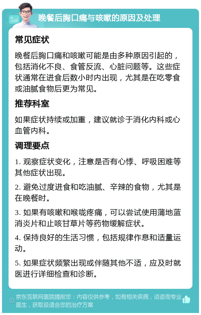 晚餐后胸口痛与咳嗽的原因及处理 常见症状 晚餐后胸口痛和咳嗽可能是由多种原因引起的，包括消化不良、食管反流、心脏问题等。这些症状通常在进食后数小时内出现，尤其是在吃零食或油腻食物后更为常见。 推荐科室 如果症状持续或加重，建议就诊于消化内科或心血管内科。 调理要点 1. 观察症状变化，注意是否有心悸、呼吸困难等其他症状出现。 2. 避免过度进食和吃油腻、辛辣的食物，尤其是在晚餐时。 3. 如果有咳嗽和喉咙疼痛，可以尝试使用蒲地蓝消炎片和止咳甘草片等药物缓解症状。 4. 保持良好的生活习惯，包括规律作息和适量运动。 5. 如果症状频繁出现或伴随其他不适，应及时就医进行详细检查和诊断。