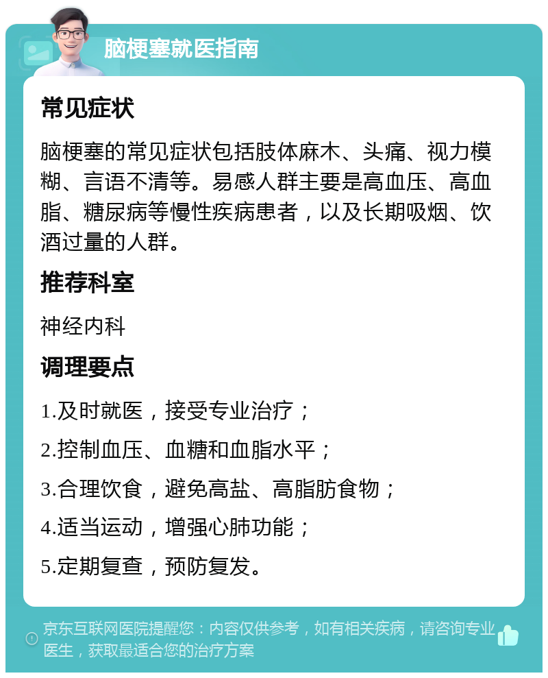 脑梗塞就医指南 常见症状 脑梗塞的常见症状包括肢体麻木、头痛、视力模糊、言语不清等。易感人群主要是高血压、高血脂、糖尿病等慢性疾病患者，以及长期吸烟、饮酒过量的人群。 推荐科室 神经内科 调理要点 1.及时就医，接受专业治疗； 2.控制血压、血糖和血脂水平； 3.合理饮食，避免高盐、高脂肪食物； 4.适当运动，增强心肺功能； 5.定期复查，预防复发。