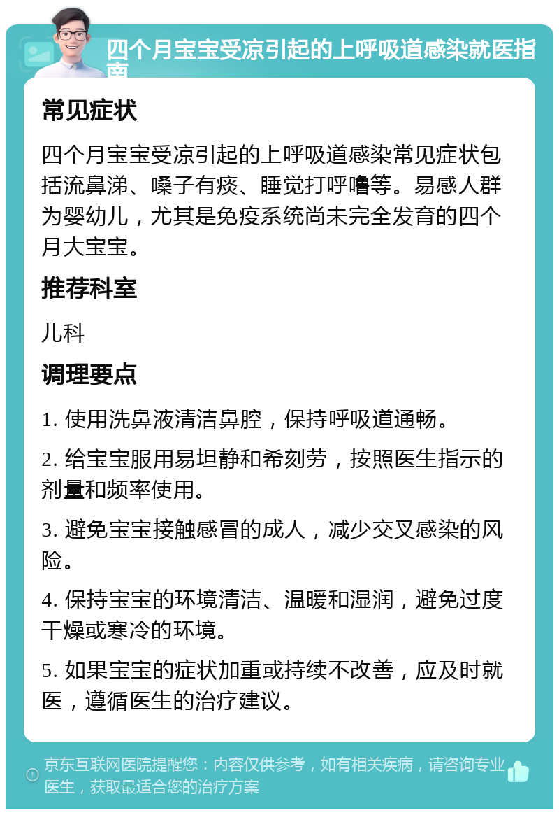 四个月宝宝受凉引起的上呼吸道感染就医指南 常见症状 四个月宝宝受凉引起的上呼吸道感染常见症状包括流鼻涕、嗓子有痰、睡觉打呼噜等。易感人群为婴幼儿，尤其是免疫系统尚未完全发育的四个月大宝宝。 推荐科室 儿科 调理要点 1. 使用洗鼻液清洁鼻腔，保持呼吸道通畅。 2. 给宝宝服用易坦静和希刻劳，按照医生指示的剂量和频率使用。 3. 避免宝宝接触感冒的成人，减少交叉感染的风险。 4. 保持宝宝的环境清洁、温暖和湿润，避免过度干燥或寒冷的环境。 5. 如果宝宝的症状加重或持续不改善，应及时就医，遵循医生的治疗建议。