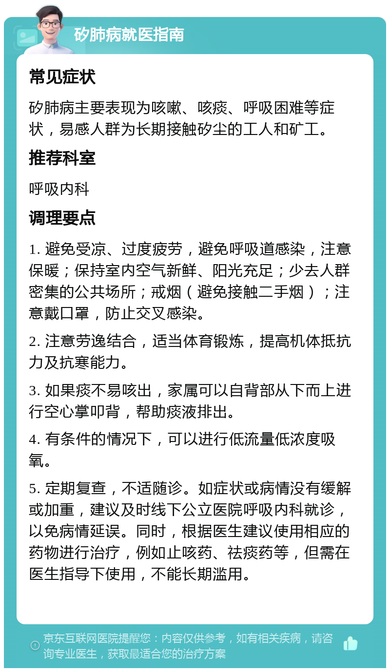 矽肺病就医指南 常见症状 矽肺病主要表现为咳嗽、咳痰、呼吸困难等症状，易感人群为长期接触矽尘的工人和矿工。 推荐科室 呼吸内科 调理要点 1. 避免受凉、过度疲劳，避免呼吸道感染，注意保暖；保持室内空气新鲜、阳光充足；少去人群密集的公共场所；戒烟（避免接触二手烟）；注意戴口罩，防止交叉感染。 2. 注意劳逸结合，适当体育锻炼，提高机体抵抗力及抗寒能力。 3. 如果痰不易咳出，家属可以自背部从下而上进行空心掌叩背，帮助痰液排出。 4. 有条件的情况下，可以进行低流量低浓度吸氧。 5. 定期复查，不适随诊。如症状或病情没有缓解或加重，建议及时线下公立医院呼吸内科就诊，以免病情延误。同时，根据医生建议使用相应的药物进行治疗，例如止咳药、祛痰药等，但需在医生指导下使用，不能长期滥用。