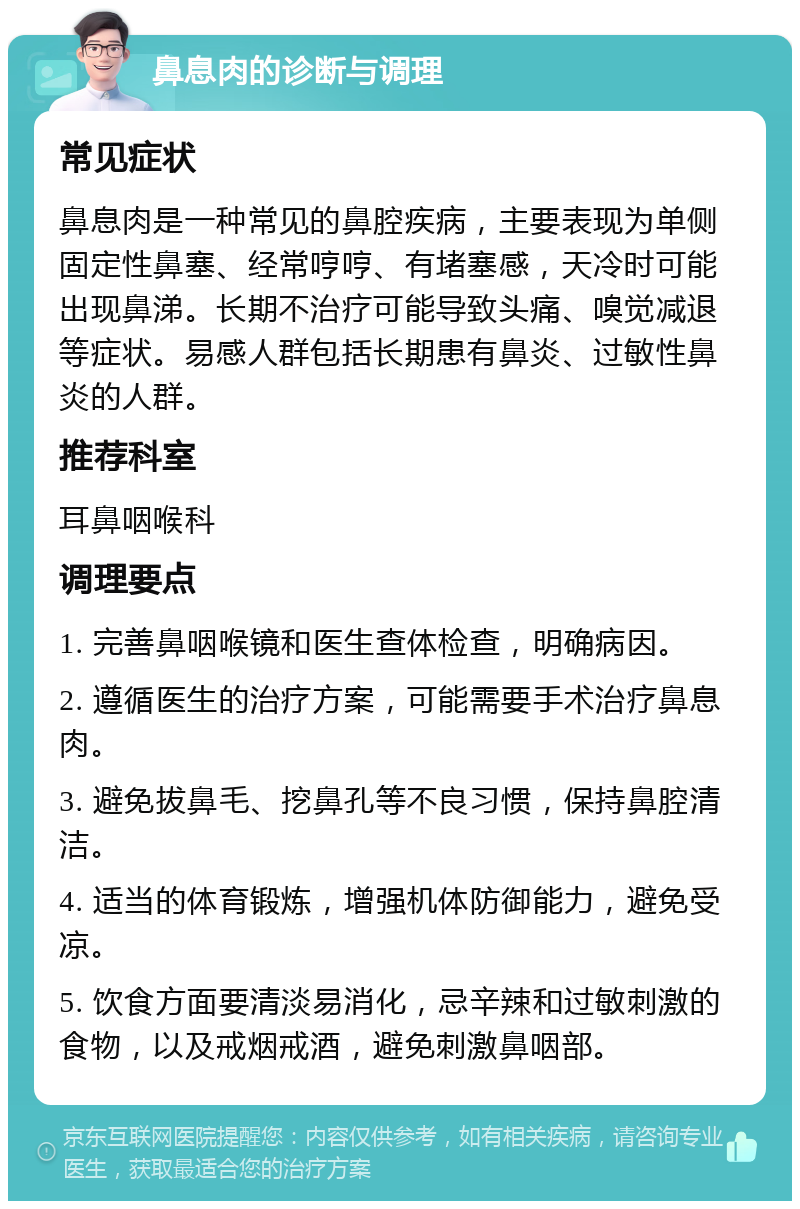 鼻息肉的诊断与调理 常见症状 鼻息肉是一种常见的鼻腔疾病，主要表现为单侧固定性鼻塞、经常哼哼、有堵塞感，天冷时可能出现鼻涕。长期不治疗可能导致头痛、嗅觉减退等症状。易感人群包括长期患有鼻炎、过敏性鼻炎的人群。 推荐科室 耳鼻咽喉科 调理要点 1. 完善鼻咽喉镜和医生查体检查，明确病因。 2. 遵循医生的治疗方案，可能需要手术治疗鼻息肉。 3. 避免拔鼻毛、挖鼻孔等不良习惯，保持鼻腔清洁。 4. 适当的体育锻炼，增强机体防御能力，避免受凉。 5. 饮食方面要清淡易消化，忌辛辣和过敏刺激的食物，以及戒烟戒酒，避免刺激鼻咽部。