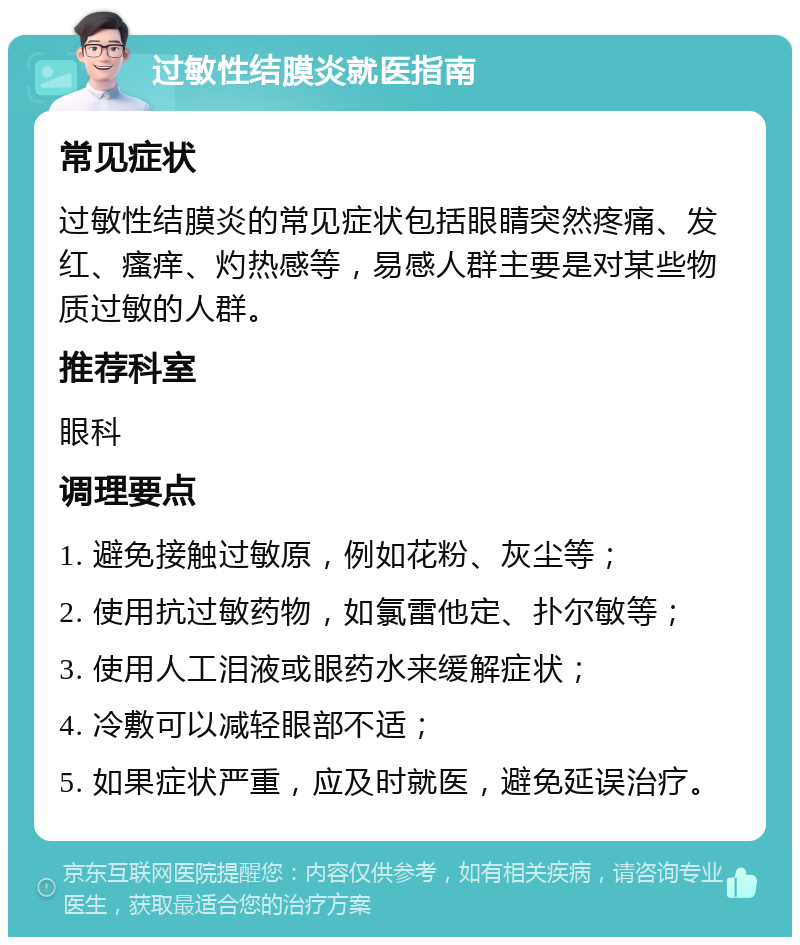 过敏性结膜炎就医指南 常见症状 过敏性结膜炎的常见症状包括眼睛突然疼痛、发红、瘙痒、灼热感等，易感人群主要是对某些物质过敏的人群。 推荐科室 眼科 调理要点 1. 避免接触过敏原，例如花粉、灰尘等； 2. 使用抗过敏药物，如氯雷他定、扑尔敏等； 3. 使用人工泪液或眼药水来缓解症状； 4. 冷敷可以减轻眼部不适； 5. 如果症状严重，应及时就医，避免延误治疗。