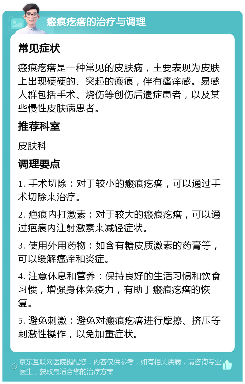 瘢痕疙瘩的治疗与调理 常见症状 瘢痕疙瘩是一种常见的皮肤病，主要表现为皮肤上出现硬硬的、突起的瘢痕，伴有瘙痒感。易感人群包括手术、烧伤等创伤后遗症患者，以及某些慢性皮肤病患者。 推荐科室 皮肤科 调理要点 1. 手术切除：对于较小的瘢痕疙瘩，可以通过手术切除来治疗。 2. 疤痕内打激素：对于较大的瘢痕疙瘩，可以通过疤痕内注射激素来减轻症状。 3. 使用外用药物：如含有糖皮质激素的药膏等，可以缓解瘙痒和炎症。 4. 注意休息和营养：保持良好的生活习惯和饮食习惯，增强身体免疫力，有助于瘢痕疙瘩的恢复。 5. 避免刺激：避免对瘢痕疙瘩进行摩擦、挤压等刺激性操作，以免加重症状。