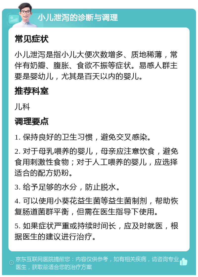 小儿泄泻的诊断与调理 常见症状 小儿泄泻是指小儿大便次数增多、质地稀薄，常伴有奶瓣、腹胀、食欲不振等症状。易感人群主要是婴幼儿，尤其是百天以内的婴儿。 推荐科室 儿科 调理要点 1. 保持良好的卫生习惯，避免交叉感染。 2. 对于母乳喂养的婴儿，母亲应注意饮食，避免食用刺激性食物；对于人工喂养的婴儿，应选择适合的配方奶粉。 3. 给予足够的水分，防止脱水。 4. 可以使用小葵花益生菌等益生菌制剂，帮助恢复肠道菌群平衡，但需在医生指导下使用。 5. 如果症状严重或持续时间长，应及时就医，根据医生的建议进行治疗。