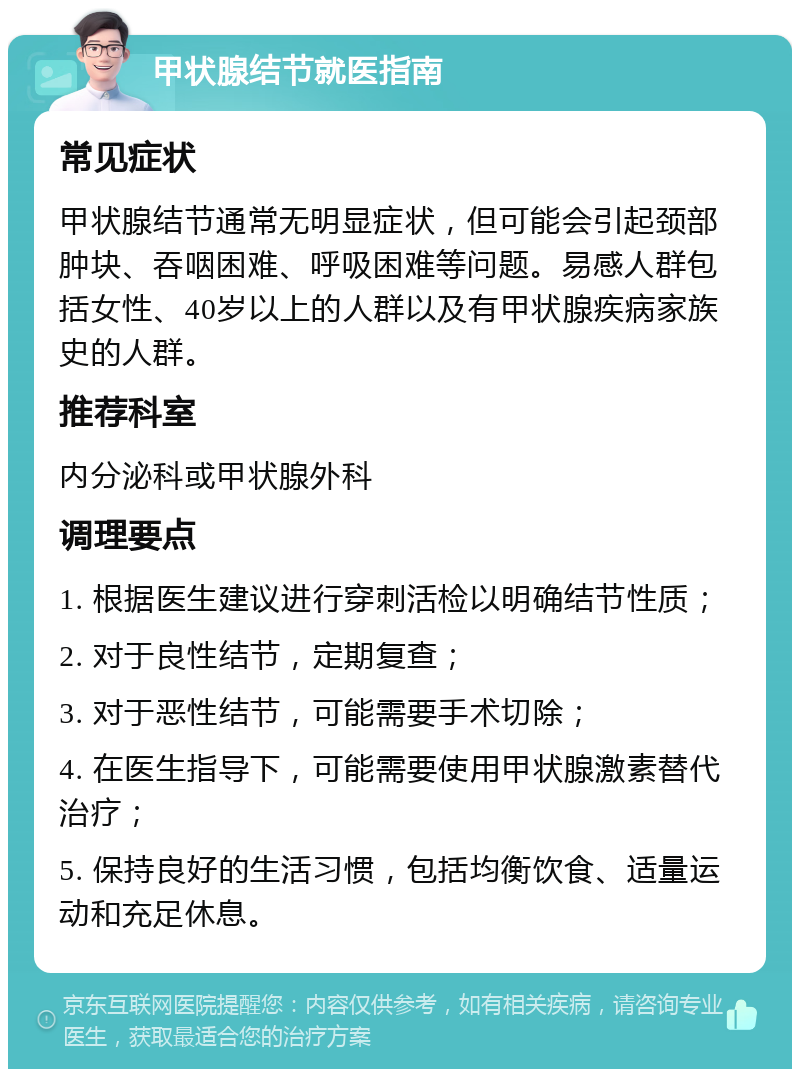 甲状腺结节就医指南 常见症状 甲状腺结节通常无明显症状，但可能会引起颈部肿块、吞咽困难、呼吸困难等问题。易感人群包括女性、40岁以上的人群以及有甲状腺疾病家族史的人群。 推荐科室 内分泌科或甲状腺外科 调理要点 1. 根据医生建议进行穿刺活检以明确结节性质； 2. 对于良性结节，定期复查； 3. 对于恶性结节，可能需要手术切除； 4. 在医生指导下，可能需要使用甲状腺激素替代治疗； 5. 保持良好的生活习惯，包括均衡饮食、适量运动和充足休息。