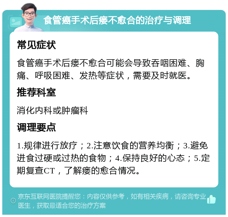 食管癌手术后瘘不愈合的治疗与调理 常见症状 食管癌手术后瘘不愈合可能会导致吞咽困难、胸痛、呼吸困难、发热等症状，需要及时就医。 推荐科室 消化内科或肿瘤科 调理要点 1.规律进行放疗；2.注意饮食的营养均衡；3.避免进食过硬或过热的食物；4.保持良好的心态；5.定期复查CT，了解瘘的愈合情况。