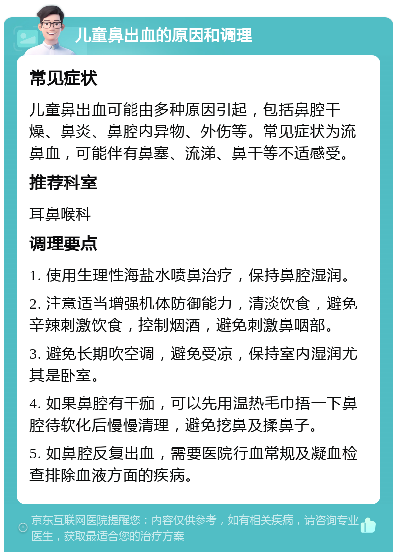 儿童鼻出血的原因和调理 常见症状 儿童鼻出血可能由多种原因引起，包括鼻腔干燥、鼻炎、鼻腔内异物、外伤等。常见症状为流鼻血，可能伴有鼻塞、流涕、鼻干等不适感受。 推荐科室 耳鼻喉科 调理要点 1. 使用生理性海盐水喷鼻治疗，保持鼻腔湿润。 2. 注意适当增强机体防御能力，清淡饮食，避免辛辣刺激饮食，控制烟酒，避免刺激鼻咽部。 3. 避免长期吹空调，避免受凉，保持室内湿润尤其是卧室。 4. 如果鼻腔有干痂，可以先用温热毛巾捂一下鼻腔待软化后慢慢清理，避免挖鼻及揉鼻子。 5. 如鼻腔反复出血，需要医院行血常规及凝血检查排除血液方面的疾病。