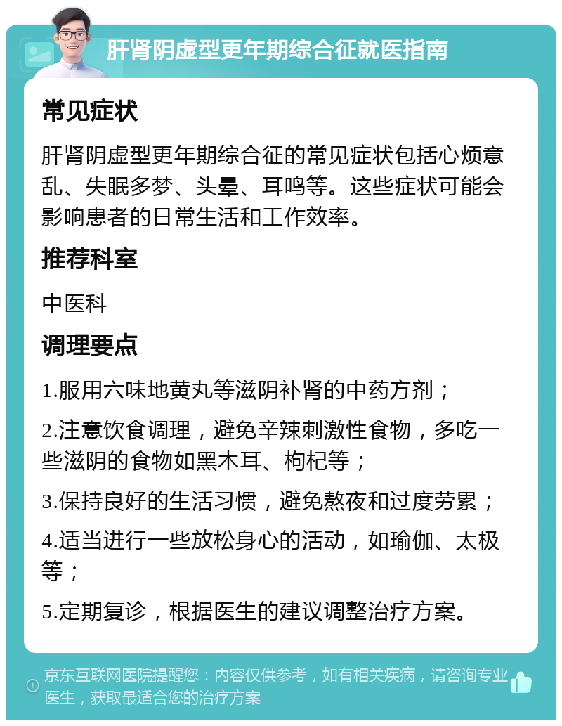 肝肾阴虚型更年期综合征就医指南 常见症状 肝肾阴虚型更年期综合征的常见症状包括心烦意乱、失眠多梦、头晕、耳鸣等。这些症状可能会影响患者的日常生活和工作效率。 推荐科室 中医科 调理要点 1.服用六味地黄丸等滋阴补肾的中药方剂； 2.注意饮食调理，避免辛辣刺激性食物，多吃一些滋阴的食物如黑木耳、枸杞等； 3.保持良好的生活习惯，避免熬夜和过度劳累； 4.适当进行一些放松身心的活动，如瑜伽、太极等； 5.定期复诊，根据医生的建议调整治疗方案。