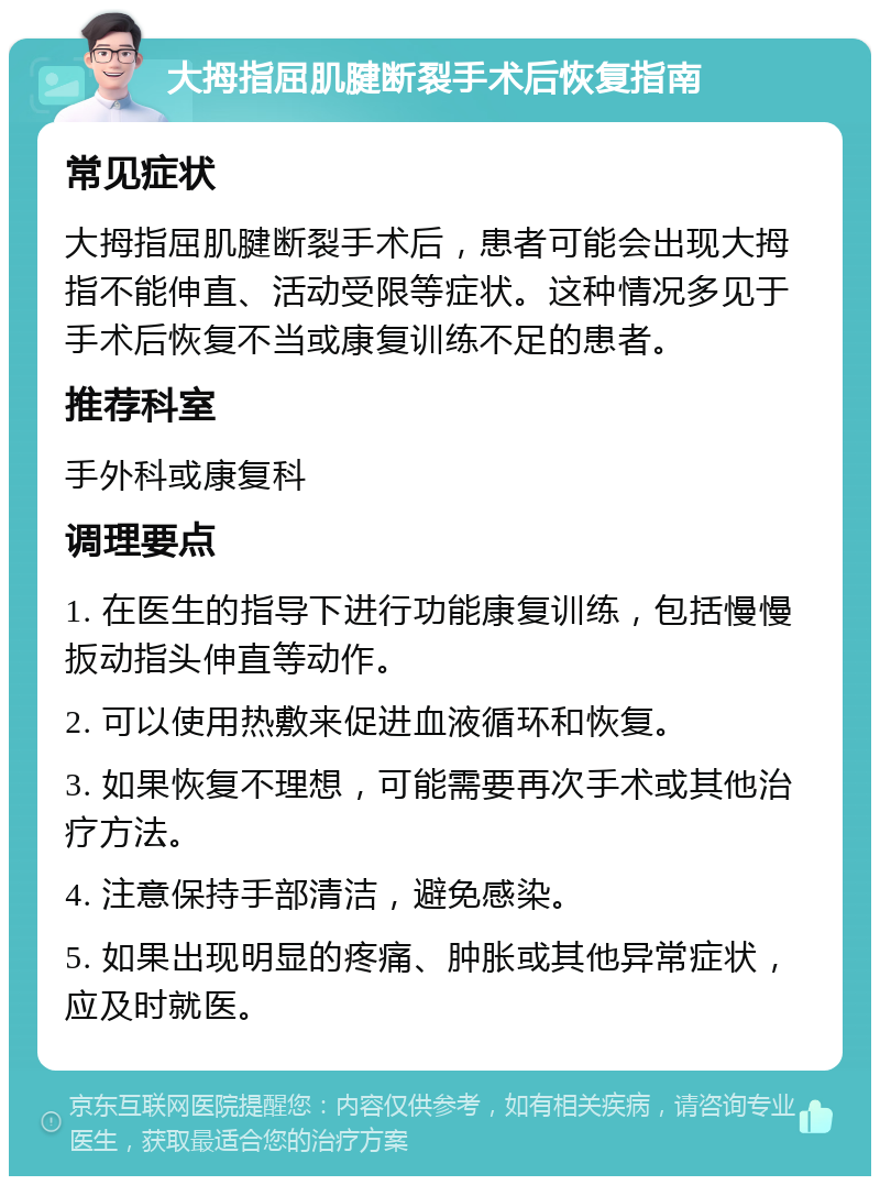 大拇指屈肌腱断裂手术后恢复指南 常见症状 大拇指屈肌腱断裂手术后，患者可能会出现大拇指不能伸直、活动受限等症状。这种情况多见于手术后恢复不当或康复训练不足的患者。 推荐科室 手外科或康复科 调理要点 1. 在医生的指导下进行功能康复训练，包括慢慢扳动指头伸直等动作。 2. 可以使用热敷来促进血液循环和恢复。 3. 如果恢复不理想，可能需要再次手术或其他治疗方法。 4. 注意保持手部清洁，避免感染。 5. 如果出现明显的疼痛、肿胀或其他异常症状，应及时就医。