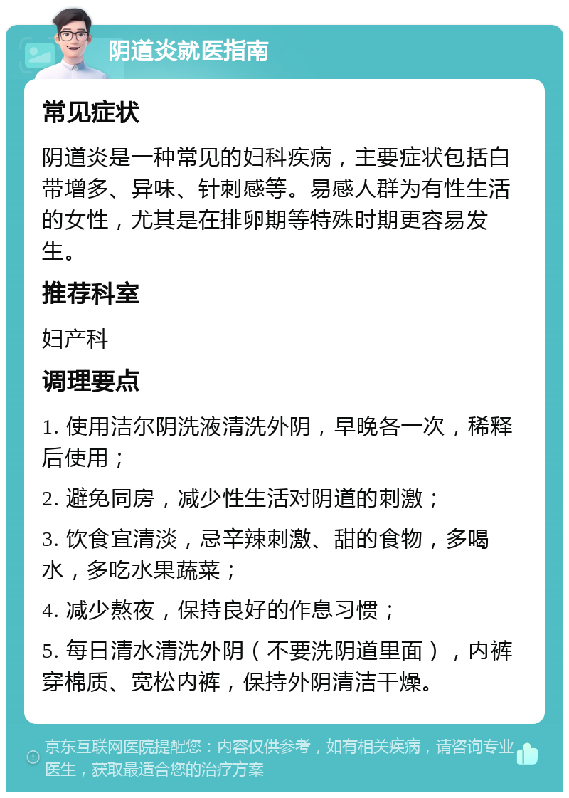 阴道炎就医指南 常见症状 阴道炎是一种常见的妇科疾病，主要症状包括白带增多、异味、针刺感等。易感人群为有性生活的女性，尤其是在排卵期等特殊时期更容易发生。 推荐科室 妇产科 调理要点 1. 使用洁尔阴洗液清洗外阴，早晚各一次，稀释后使用； 2. 避免同房，减少性生活对阴道的刺激； 3. 饮食宜清淡，忌辛辣刺激、甜的食物，多喝水，多吃水果蔬菜； 4. 减少熬夜，保持良好的作息习惯； 5. 每日清水清洗外阴（不要洗阴道里面），内裤穿棉质、宽松内裤，保持外阴清洁干燥。