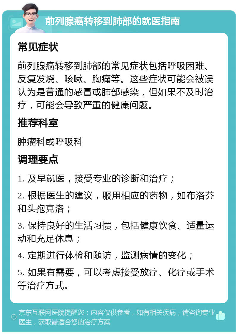 前列腺癌转移到肺部的就医指南 常见症状 前列腺癌转移到肺部的常见症状包括呼吸困难、反复发烧、咳嗽、胸痛等。这些症状可能会被误认为是普通的感冒或肺部感染，但如果不及时治疗，可能会导致严重的健康问题。 推荐科室 肿瘤科或呼吸科 调理要点 1. 及早就医，接受专业的诊断和治疗； 2. 根据医生的建议，服用相应的药物，如布洛芬和头孢克洛； 3. 保持良好的生活习惯，包括健康饮食、适量运动和充足休息； 4. 定期进行体检和随访，监测病情的变化； 5. 如果有需要，可以考虑接受放疗、化疗或手术等治疗方式。