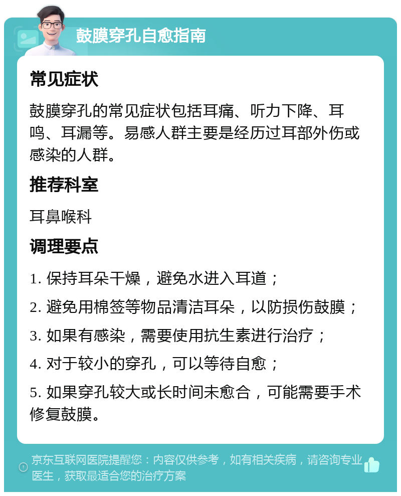 鼓膜穿孔自愈指南 常见症状 鼓膜穿孔的常见症状包括耳痛、听力下降、耳鸣、耳漏等。易感人群主要是经历过耳部外伤或感染的人群。 推荐科室 耳鼻喉科 调理要点 1. 保持耳朵干燥，避免水进入耳道； 2. 避免用棉签等物品清洁耳朵，以防损伤鼓膜； 3. 如果有感染，需要使用抗生素进行治疗； 4. 对于较小的穿孔，可以等待自愈； 5. 如果穿孔较大或长时间未愈合，可能需要手术修复鼓膜。