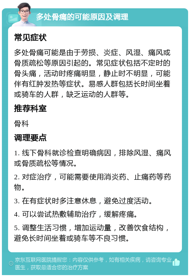 多处骨痛的可能原因及调理 常见症状 多处骨痛可能是由于劳损、炎症、风湿、痛风或骨质疏松等原因引起的。常见症状包括不定时的骨头痛，活动时疼痛明显，静止时不明显，可能伴有红肿发热等症状。易感人群包括长时间坐着或骑车的人群，缺乏运动的人群等。 推荐科室 骨科 调理要点 1. 线下骨科就诊检查明确病因，排除风湿、痛风或骨质疏松等情况。 2. 对症治疗，可能需要使用消炎药、止痛药等药物。 3. 在有症状时多注意休息，避免过度活动。 4. 可以尝试热敷辅助治疗，缓解疼痛。 5. 调整生活习惯，增加运动量，改善饮食结构，避免长时间坐着或骑车等不良习惯。