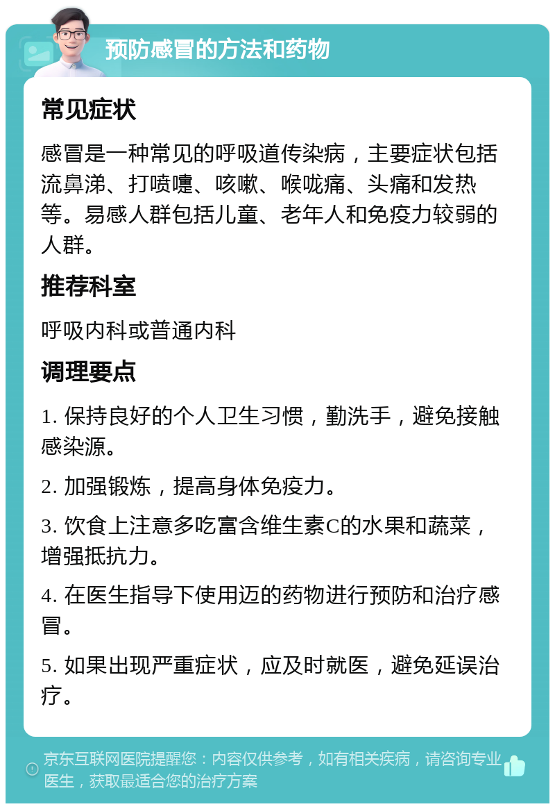 预防感冒的方法和药物 常见症状 感冒是一种常见的呼吸道传染病，主要症状包括流鼻涕、打喷嚏、咳嗽、喉咙痛、头痛和发热等。易感人群包括儿童、老年人和免疫力较弱的人群。 推荐科室 呼吸内科或普通内科 调理要点 1. 保持良好的个人卫生习惯，勤洗手，避免接触感染源。 2. 加强锻炼，提高身体免疫力。 3. 饮食上注意多吃富含维生素C的水果和蔬菜，增强抵抗力。 4. 在医生指导下使用迈的药物进行预防和治疗感冒。 5. 如果出现严重症状，应及时就医，避免延误治疗。