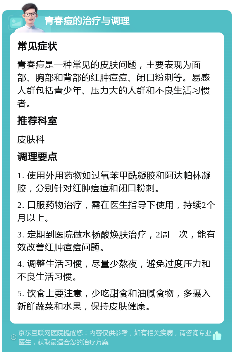 青春痘的治疗与调理 常见症状 青春痘是一种常见的皮肤问题，主要表现为面部、胸部和背部的红肿痘痘、闭口粉刺等。易感人群包括青少年、压力大的人群和不良生活习惯者。 推荐科室 皮肤科 调理要点 1. 使用外用药物如过氧苯甲酰凝胶和阿达帕林凝胶，分别针对红肿痘痘和闭口粉刺。 2. 口服药物治疗，需在医生指导下使用，持续2个月以上。 3. 定期到医院做水杨酸焕肤治疗，2周一次，能有效改善红肿痘痘问题。 4. 调整生活习惯，尽量少熬夜，避免过度压力和不良生活习惯。 5. 饮食上要注意，少吃甜食和油腻食物，多摄入新鲜蔬菜和水果，保持皮肤健康。