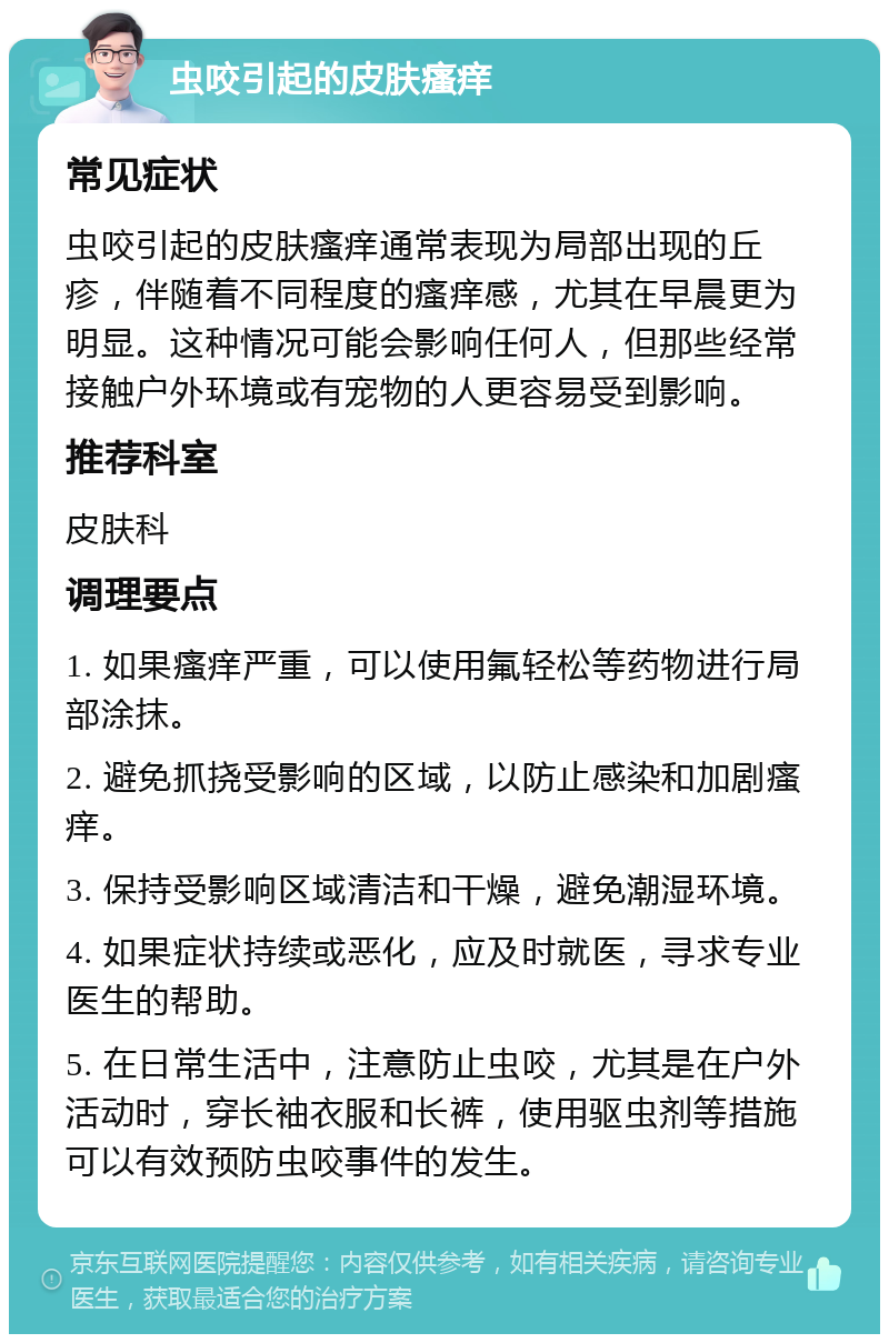 虫咬引起的皮肤瘙痒 常见症状 虫咬引起的皮肤瘙痒通常表现为局部出现的丘疹，伴随着不同程度的瘙痒感，尤其在早晨更为明显。这种情况可能会影响任何人，但那些经常接触户外环境或有宠物的人更容易受到影响。 推荐科室 皮肤科 调理要点 1. 如果瘙痒严重，可以使用氟轻松等药物进行局部涂抹。 2. 避免抓挠受影响的区域，以防止感染和加剧瘙痒。 3. 保持受影响区域清洁和干燥，避免潮湿环境。 4. 如果症状持续或恶化，应及时就医，寻求专业医生的帮助。 5. 在日常生活中，注意防止虫咬，尤其是在户外活动时，穿长袖衣服和长裤，使用驱虫剂等措施可以有效预防虫咬事件的发生。