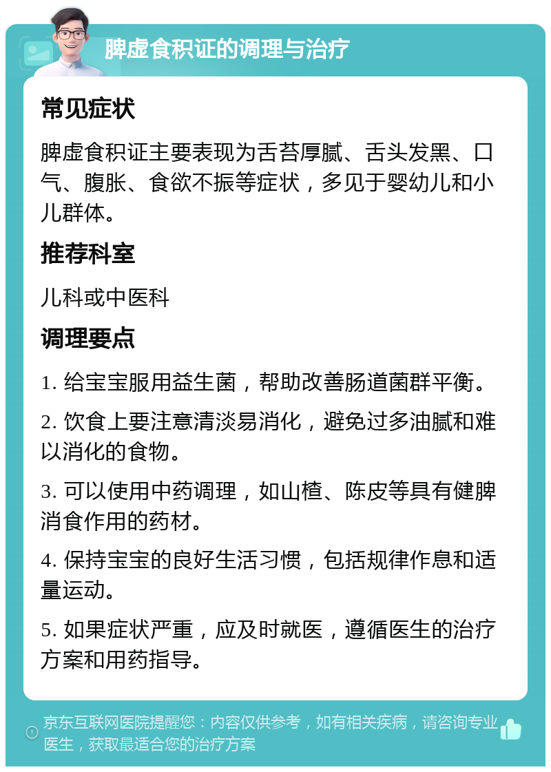 脾虚食积证的调理与治疗 常见症状 脾虚食积证主要表现为舌苔厚腻、舌头发黑、口气、腹胀、食欲不振等症状，多见于婴幼儿和小儿群体。 推荐科室 儿科或中医科 调理要点 1. 给宝宝服用益生菌，帮助改善肠道菌群平衡。 2. 饮食上要注意清淡易消化，避免过多油腻和难以消化的食物。 3. 可以使用中药调理，如山楂、陈皮等具有健脾消食作用的药材。 4. 保持宝宝的良好生活习惯，包括规律作息和适量运动。 5. 如果症状严重，应及时就医，遵循医生的治疗方案和用药指导。