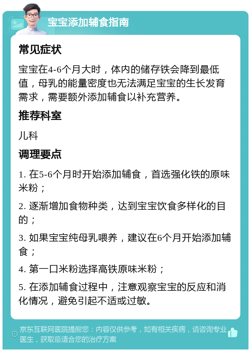 宝宝添加辅食指南 常见症状 宝宝在4-6个月大时，体内的储存铁会降到最低值，母乳的能量密度也无法满足宝宝的生长发育需求，需要额外添加辅食以补充营养。 推荐科室 儿科 调理要点 1. 在5-6个月时开始添加辅食，首选强化铁的原味米粉； 2. 逐渐增加食物种类，达到宝宝饮食多样化的目的； 3. 如果宝宝纯母乳喂养，建议在6个月开始添加辅食； 4. 第一口米粉选择高铁原味米粉； 5. 在添加辅食过程中，注意观察宝宝的反应和消化情况，避免引起不适或过敏。