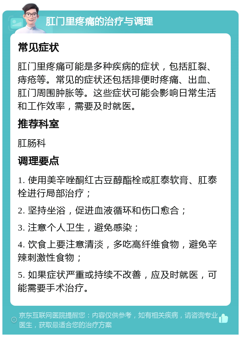 肛门里疼痛的治疗与调理 常见症状 肛门里疼痛可能是多种疾病的症状，包括肛裂、痔疮等。常见的症状还包括排便时疼痛、出血、肛门周围肿胀等。这些症状可能会影响日常生活和工作效率，需要及时就医。 推荐科室 肛肠科 调理要点 1. 使用美辛唑酮红古豆醇酯栓或肛泰软膏、肛泰栓进行局部治疗； 2. 坚持坐浴，促进血液循环和伤口愈合； 3. 注意个人卫生，避免感染； 4. 饮食上要注意清淡，多吃高纤维食物，避免辛辣刺激性食物； 5. 如果症状严重或持续不改善，应及时就医，可能需要手术治疗。