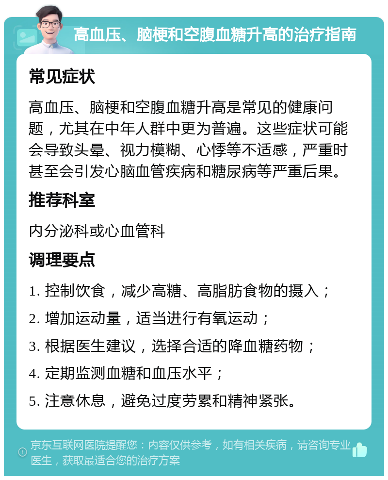 高血压、脑梗和空腹血糖升高的治疗指南 常见症状 高血压、脑梗和空腹血糖升高是常见的健康问题，尤其在中年人群中更为普遍。这些症状可能会导致头晕、视力模糊、心悸等不适感，严重时甚至会引发心脑血管疾病和糖尿病等严重后果。 推荐科室 内分泌科或心血管科 调理要点 1. 控制饮食，减少高糖、高脂肪食物的摄入； 2. 增加运动量，适当进行有氧运动； 3. 根据医生建议，选择合适的降血糖药物； 4. 定期监测血糖和血压水平； 5. 注意休息，避免过度劳累和精神紧张。