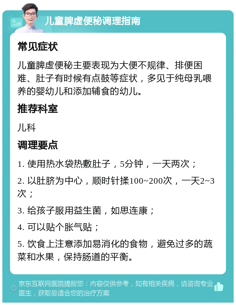 儿童脾虚便秘调理指南 常见症状 儿童脾虚便秘主要表现为大便不规律、排便困难、肚子有时候有点鼓等症状，多见于纯母乳喂养的婴幼儿和添加辅食的幼儿。 推荐科室 儿科 调理要点 1. 使用热水袋热敷肚子，5分钟，一天两次； 2. 以肚脐为中心，顺时针揉100~200次，一天2~3次； 3. 给孩子服用益生菌，如思连康； 4. 可以贴个胀气贴； 5. 饮食上注意添加易消化的食物，避免过多的蔬菜和水果，保持肠道的平衡。