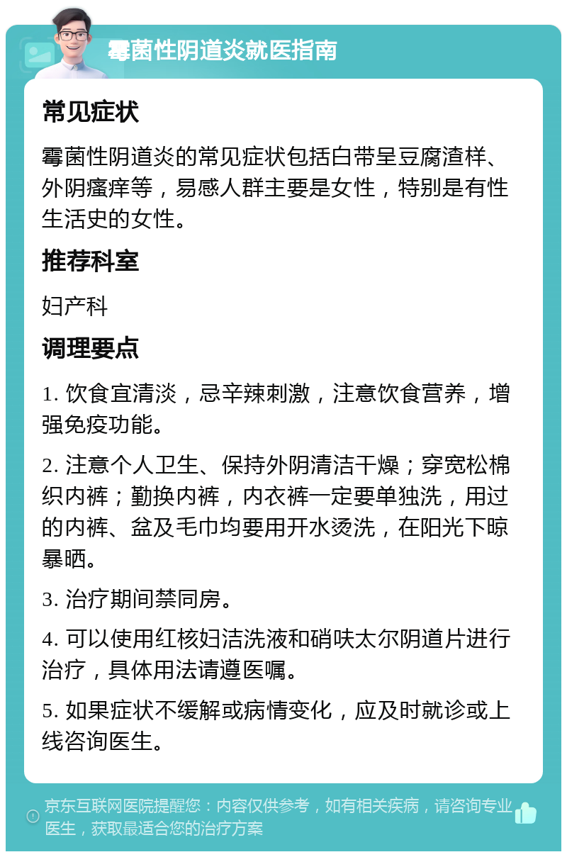 霉菌性阴道炎就医指南 常见症状 霉菌性阴道炎的常见症状包括白带呈豆腐渣样、外阴瘙痒等，易感人群主要是女性，特别是有性生活史的女性。 推荐科室 妇产科 调理要点 1. 饮食宜清淡，忌辛辣刺激，注意饮食营养，增强免疫功能。 2. 注意个人卫生、保持外阴清洁干燥；穿宽松棉织内裤；勤换内裤，内衣裤一定要单独洗，用过的内裤、盆及毛巾均要用开水烫洗，在阳光下晾暴晒。 3. 治疗期间禁同房。 4. 可以使用红核妇洁洗液和硝呋太尔阴道片进行治疗，具体用法请遵医嘱。 5. 如果症状不缓解或病情变化，应及时就诊或上线咨询医生。