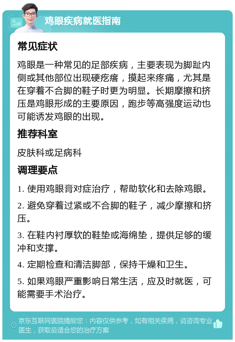 鸡眼疾病就医指南 常见症状 鸡眼是一种常见的足部疾病，主要表现为脚趾内侧或其他部位出现硬疙瘩，摸起来疼痛，尤其是在穿着不合脚的鞋子时更为明显。长期摩擦和挤压是鸡眼形成的主要原因，跑步等高强度运动也可能诱发鸡眼的出现。 推荐科室 皮肤科或足病科 调理要点 1. 使用鸡眼膏对症治疗，帮助软化和去除鸡眼。 2. 避免穿着过紧或不合脚的鞋子，减少摩擦和挤压。 3. 在鞋内衬厚软的鞋垫或海绵垫，提供足够的缓冲和支撑。 4. 定期检查和清洁脚部，保持干燥和卫生。 5. 如果鸡眼严重影响日常生活，应及时就医，可能需要手术治疗。