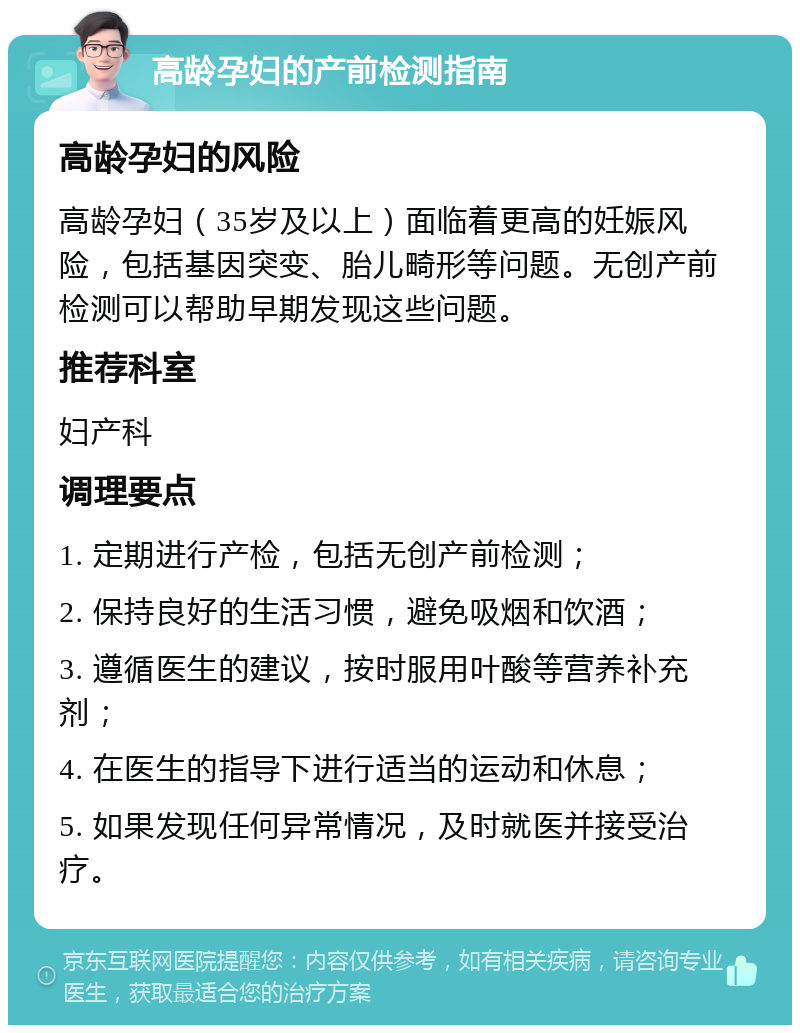 高龄孕妇的产前检测指南 高龄孕妇的风险 高龄孕妇（35岁及以上）面临着更高的妊娠风险，包括基因突变、胎儿畸形等问题。无创产前检测可以帮助早期发现这些问题。 推荐科室 妇产科 调理要点 1. 定期进行产检，包括无创产前检测； 2. 保持良好的生活习惯，避免吸烟和饮酒； 3. 遵循医生的建议，按时服用叶酸等营养补充剂； 4. 在医生的指导下进行适当的运动和休息； 5. 如果发现任何异常情况，及时就医并接受治疗。