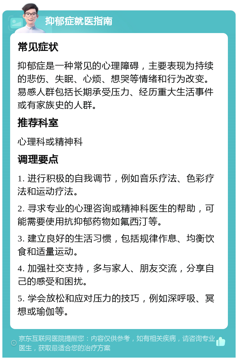 抑郁症就医指南 常见症状 抑郁症是一种常见的心理障碍，主要表现为持续的悲伤、失眠、心烦、想哭等情绪和行为改变。易感人群包括长期承受压力、经历重大生活事件或有家族史的人群。 推荐科室 心理科或精神科 调理要点 1. 进行积极的自我调节，例如音乐疗法、色彩疗法和运动疗法。 2. 寻求专业的心理咨询或精神科医生的帮助，可能需要使用抗抑郁药物如氟西汀等。 3. 建立良好的生活习惯，包括规律作息、均衡饮食和适量运动。 4. 加强社交支持，多与家人、朋友交流，分享自己的感受和困扰。 5. 学会放松和应对压力的技巧，例如深呼吸、冥想或瑜伽等。