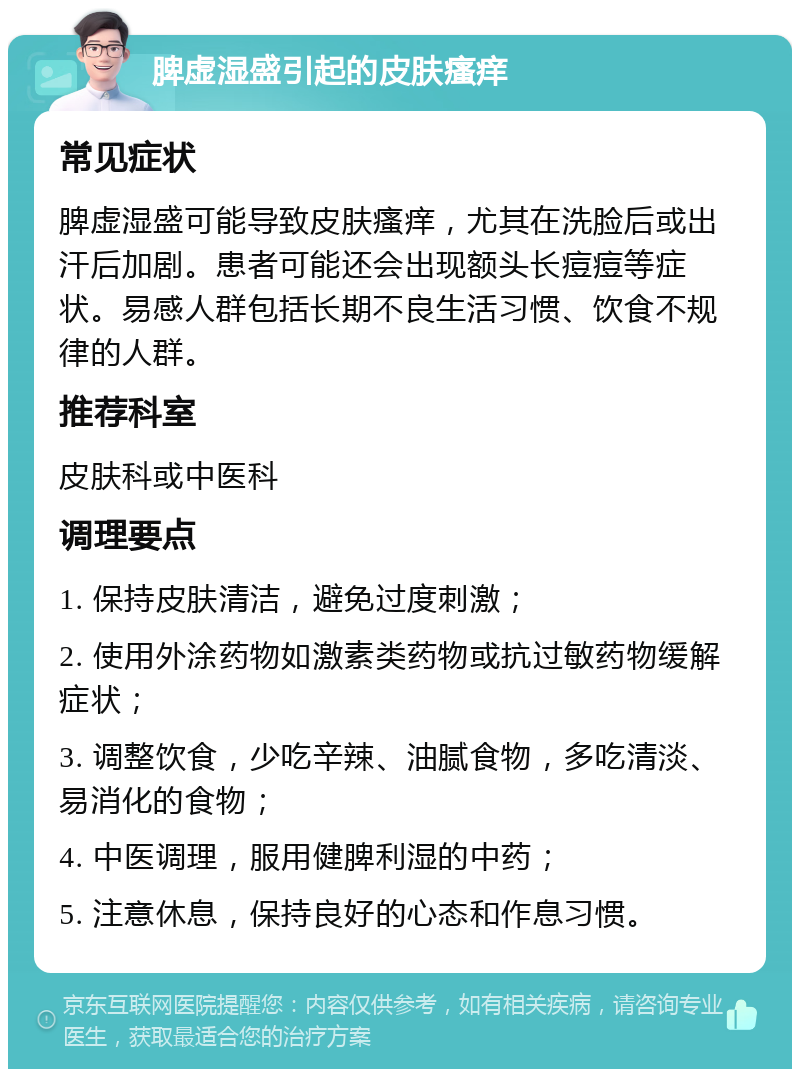 脾虚湿盛引起的皮肤瘙痒 常见症状 脾虚湿盛可能导致皮肤瘙痒，尤其在洗脸后或出汗后加剧。患者可能还会出现额头长痘痘等症状。易感人群包括长期不良生活习惯、饮食不规律的人群。 推荐科室 皮肤科或中医科 调理要点 1. 保持皮肤清洁，避免过度刺激； 2. 使用外涂药物如激素类药物或抗过敏药物缓解症状； 3. 调整饮食，少吃辛辣、油腻食物，多吃清淡、易消化的食物； 4. 中医调理，服用健脾利湿的中药； 5. 注意休息，保持良好的心态和作息习惯。