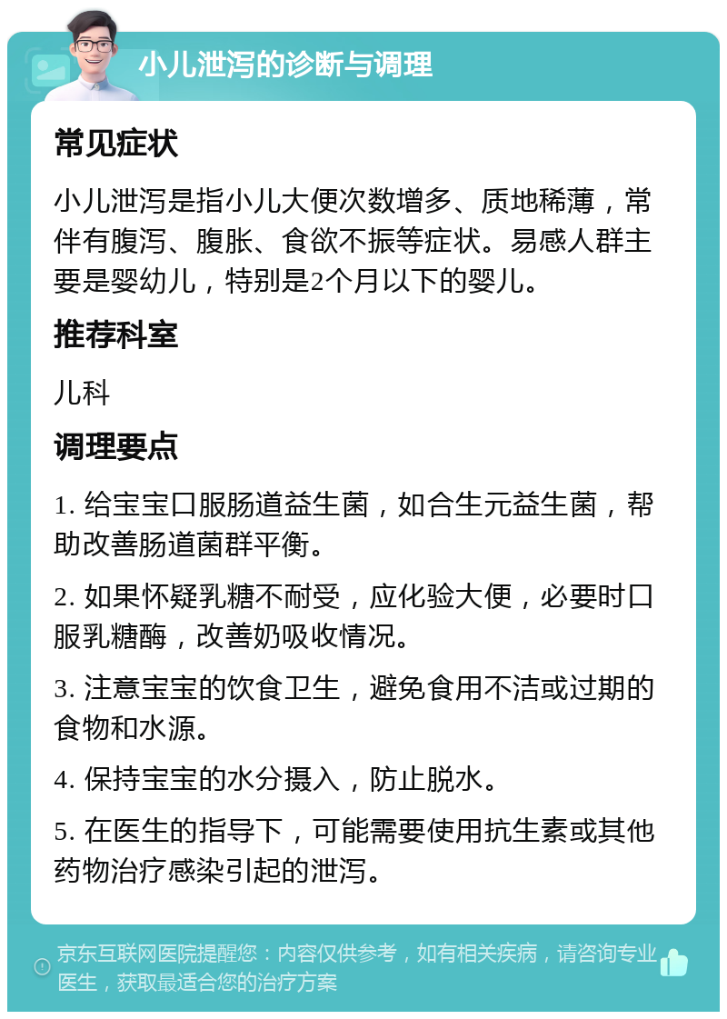 小儿泄泻的诊断与调理 常见症状 小儿泄泻是指小儿大便次数增多、质地稀薄，常伴有腹泻、腹胀、食欲不振等症状。易感人群主要是婴幼儿，特别是2个月以下的婴儿。 推荐科室 儿科 调理要点 1. 给宝宝口服肠道益生菌，如合生元益生菌，帮助改善肠道菌群平衡。 2. 如果怀疑乳糖不耐受，应化验大便，必要时口服乳糖酶，改善奶吸收情况。 3. 注意宝宝的饮食卫生，避免食用不洁或过期的食物和水源。 4. 保持宝宝的水分摄入，防止脱水。 5. 在医生的指导下，可能需要使用抗生素或其他药物治疗感染引起的泄泻。