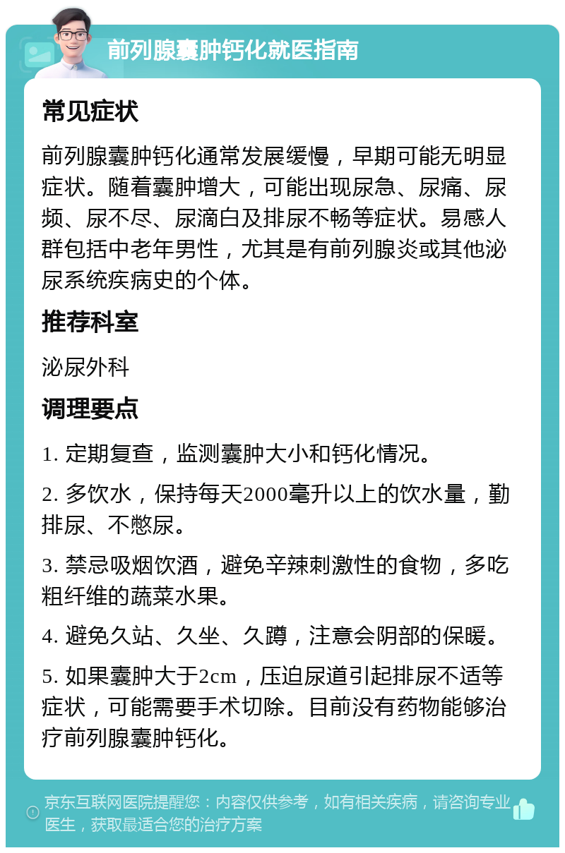 前列腺囊肿钙化就医指南 常见症状 前列腺囊肿钙化通常发展缓慢，早期可能无明显症状。随着囊肿增大，可能出现尿急、尿痛、尿频、尿不尽、尿滴白及排尿不畅等症状。易感人群包括中老年男性，尤其是有前列腺炎或其他泌尿系统疾病史的个体。 推荐科室 泌尿外科 调理要点 1. 定期复查，监测囊肿大小和钙化情况。 2. 多饮水，保持每天2000毫升以上的饮水量，勤排尿、不憋尿。 3. 禁忌吸烟饮酒，避免辛辣刺激性的食物，多吃粗纤维的蔬菜水果。 4. 避免久站、久坐、久蹲，注意会阴部的保暖。 5. 如果囊肿大于2cm，压迫尿道引起排尿不适等症状，可能需要手术切除。目前没有药物能够治疗前列腺囊肿钙化。