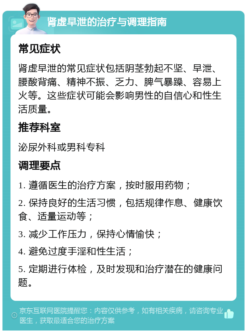 肾虚早泄的治疗与调理指南 常见症状 肾虚早泄的常见症状包括阴茎勃起不坚、早泄、腰酸背痛、精神不振、乏力、脾气暴躁、容易上火等。这些症状可能会影响男性的自信心和性生活质量。 推荐科室 泌尿外科或男科专科 调理要点 1. 遵循医生的治疗方案，按时服用药物； 2. 保持良好的生活习惯，包括规律作息、健康饮食、适量运动等； 3. 减少工作压力，保持心情愉快； 4. 避免过度手淫和性生活； 5. 定期进行体检，及时发现和治疗潜在的健康问题。