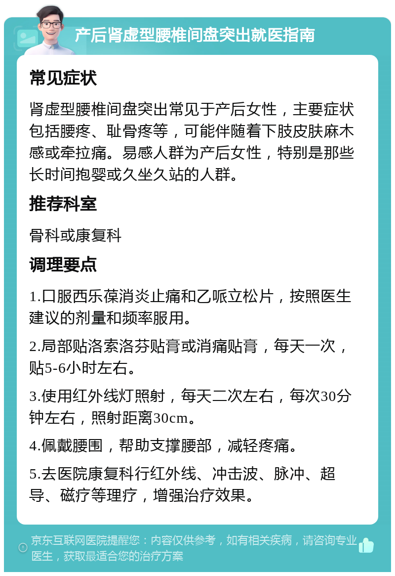 产后肾虚型腰椎间盘突出就医指南 常见症状 肾虚型腰椎间盘突出常见于产后女性，主要症状包括腰疼、耻骨疼等，可能伴随着下肢皮肤麻木感或牵拉痛。易感人群为产后女性，特别是那些长时间抱婴或久坐久站的人群。 推荐科室 骨科或康复科 调理要点 1.口服西乐葆消炎止痛和乙哌立松片，按照医生建议的剂量和频率服用。 2.局部贴洛索洛芬贴膏或消痛贴膏，每天一次，贴5-6小时左右。 3.使用红外线灯照射，每天二次左右，每次30分钟左右，照射距离30cm。 4.佩戴腰围，帮助支撑腰部，减轻疼痛。 5.去医院康复科行红外线、冲击波、脉冲、超导、磁疗等理疗，增强治疗效果。