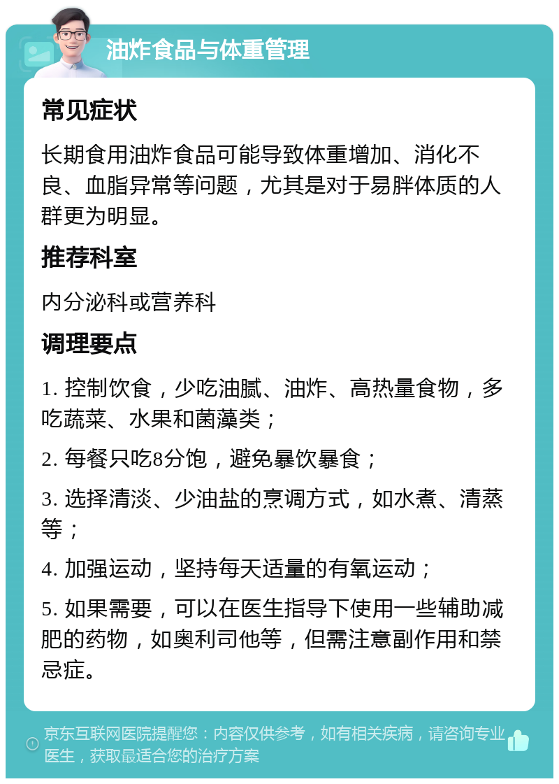 油炸食品与体重管理 常见症状 长期食用油炸食品可能导致体重增加、消化不良、血脂异常等问题，尤其是对于易胖体质的人群更为明显。 推荐科室 内分泌科或营养科 调理要点 1. 控制饮食，少吃油腻、油炸、高热量食物，多吃蔬菜、水果和菌藻类； 2. 每餐只吃8分饱，避免暴饮暴食； 3. 选择清淡、少油盐的烹调方式，如水煮、清蒸等； 4. 加强运动，坚持每天适量的有氧运动； 5. 如果需要，可以在医生指导下使用一些辅助减肥的药物，如奥利司他等，但需注意副作用和禁忌症。