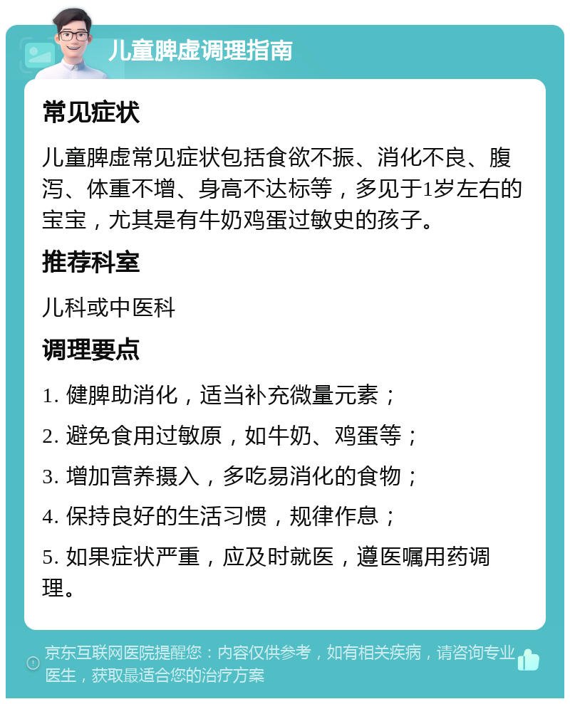 儿童脾虚调理指南 常见症状 儿童脾虚常见症状包括食欲不振、消化不良、腹泻、体重不增、身高不达标等，多见于1岁左右的宝宝，尤其是有牛奶鸡蛋过敏史的孩子。 推荐科室 儿科或中医科 调理要点 1. 健脾助消化，适当补充微量元素； 2. 避免食用过敏原，如牛奶、鸡蛋等； 3. 增加营养摄入，多吃易消化的食物； 4. 保持良好的生活习惯，规律作息； 5. 如果症状严重，应及时就医，遵医嘱用药调理。