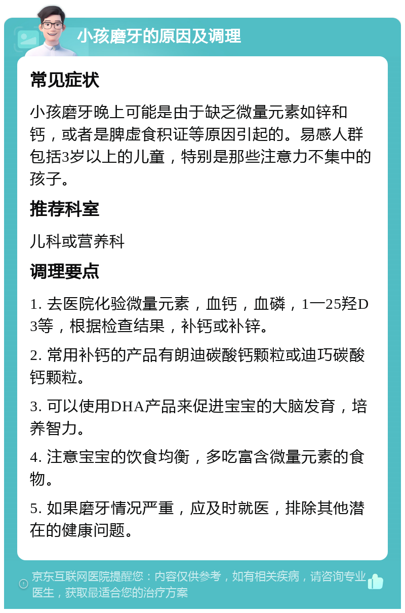 小孩磨牙的原因及调理 常见症状 小孩磨牙晚上可能是由于缺乏微量元素如锌和钙，或者是脾虚食积证等原因引起的。易感人群包括3岁以上的儿童，特别是那些注意力不集中的孩子。 推荐科室 儿科或营养科 调理要点 1. 去医院化验微量元素，血钙，血磷，1一25羟D3等，根据检查结果，补钙或补锌。 2. 常用补钙的产品有朗迪碳酸钙颗粒或迪巧碳酸钙颗粒。 3. 可以使用DHA产品来促进宝宝的大脑发育，培养智力。 4. 注意宝宝的饮食均衡，多吃富含微量元素的食物。 5. 如果磨牙情况严重，应及时就医，排除其他潜在的健康问题。