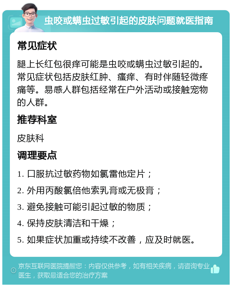 虫咬或螨虫过敏引起的皮肤问题就医指南 常见症状 腿上长红包很痒可能是虫咬或螨虫过敏引起的。常见症状包括皮肤红肿、瘙痒、有时伴随轻微疼痛等。易感人群包括经常在户外活动或接触宠物的人群。 推荐科室 皮肤科 调理要点 1. 口服抗过敏药物如氯雷他定片； 2. 外用丙酸氯倍他索乳膏或无极膏； 3. 避免接触可能引起过敏的物质； 4. 保持皮肤清洁和干燥； 5. 如果症状加重或持续不改善，应及时就医。