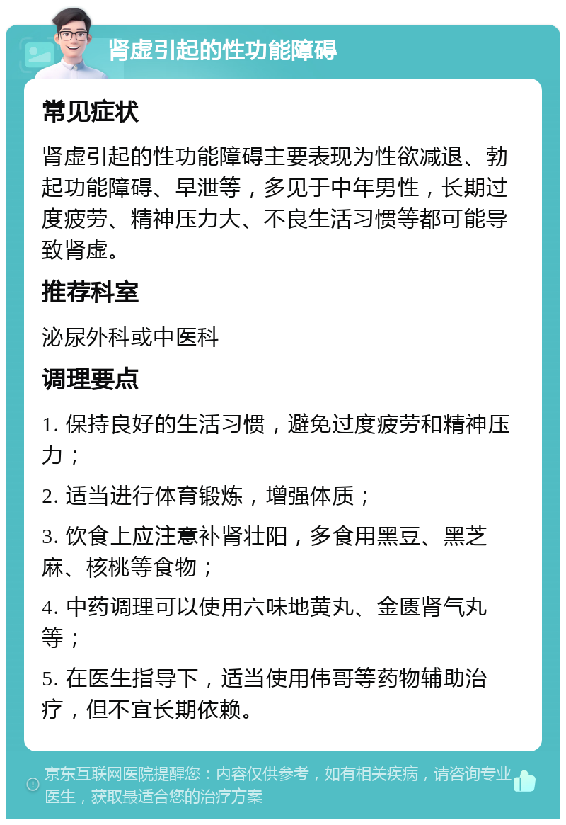 肾虚引起的性功能障碍 常见症状 肾虚引起的性功能障碍主要表现为性欲减退、勃起功能障碍、早泄等，多见于中年男性，长期过度疲劳、精神压力大、不良生活习惯等都可能导致肾虚。 推荐科室 泌尿外科或中医科 调理要点 1. 保持良好的生活习惯，避免过度疲劳和精神压力； 2. 适当进行体育锻炼，增强体质； 3. 饮食上应注意补肾壮阳，多食用黑豆、黑芝麻、核桃等食物； 4. 中药调理可以使用六味地黄丸、金匮肾气丸等； 5. 在医生指导下，适当使用伟哥等药物辅助治疗，但不宜长期依赖。