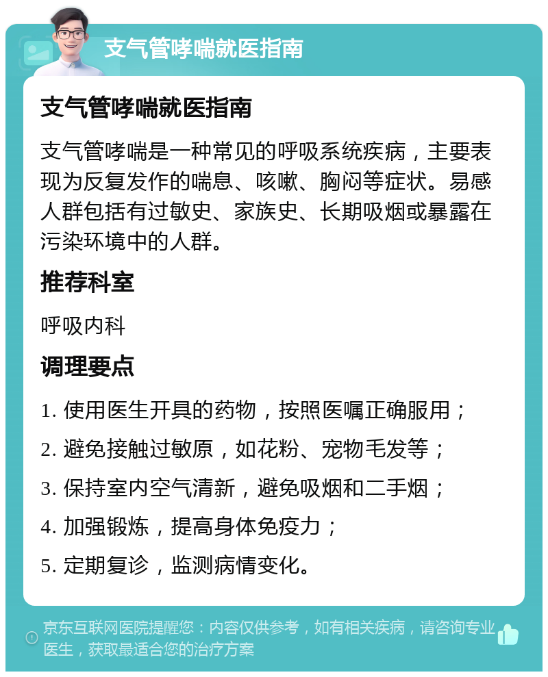 支气管哮喘就医指南 支气管哮喘就医指南 支气管哮喘是一种常见的呼吸系统疾病，主要表现为反复发作的喘息、咳嗽、胸闷等症状。易感人群包括有过敏史、家族史、长期吸烟或暴露在污染环境中的人群。 推荐科室 呼吸内科 调理要点 1. 使用医生开具的药物，按照医嘱正确服用； 2. 避免接触过敏原，如花粉、宠物毛发等； 3. 保持室内空气清新，避免吸烟和二手烟； 4. 加强锻炼，提高身体免疫力； 5. 定期复诊，监测病情变化。