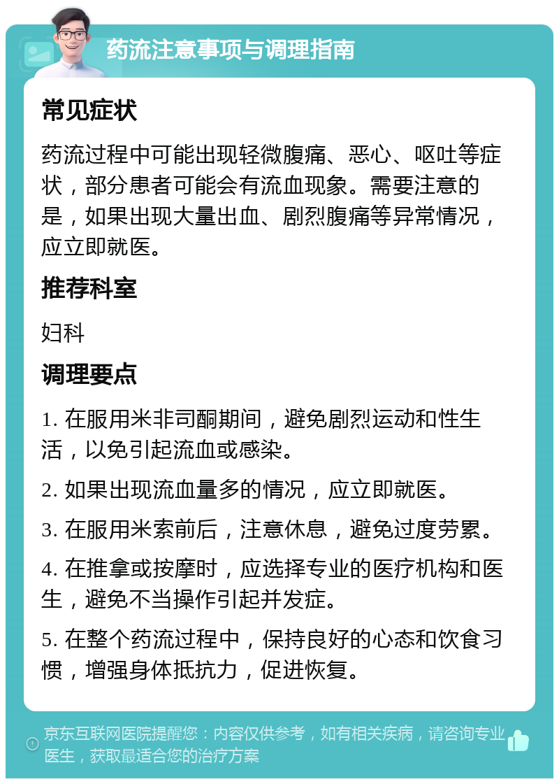 药流注意事项与调理指南 常见症状 药流过程中可能出现轻微腹痛、恶心、呕吐等症状，部分患者可能会有流血现象。需要注意的是，如果出现大量出血、剧烈腹痛等异常情况，应立即就医。 推荐科室 妇科 调理要点 1. 在服用米非司酮期间，避免剧烈运动和性生活，以免引起流血或感染。 2. 如果出现流血量多的情况，应立即就医。 3. 在服用米索前后，注意休息，避免过度劳累。 4. 在推拿或按摩时，应选择专业的医疗机构和医生，避免不当操作引起并发症。 5. 在整个药流过程中，保持良好的心态和饮食习惯，增强身体抵抗力，促进恢复。