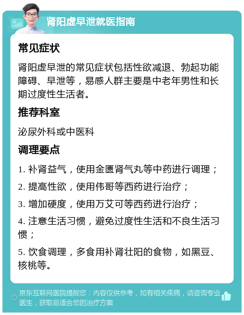 肾阳虚早泄就医指南 常见症状 肾阳虚早泄的常见症状包括性欲减退、勃起功能障碍、早泄等，易感人群主要是中老年男性和长期过度性生活者。 推荐科室 泌尿外科或中医科 调理要点 1. 补肾益气，使用金匮肾气丸等中药进行调理； 2. 提高性欲，使用伟哥等西药进行治疗； 3. 增加硬度，使用万艾可等西药进行治疗； 4. 注意生活习惯，避免过度性生活和不良生活习惯； 5. 饮食调理，多食用补肾壮阳的食物，如黑豆、核桃等。