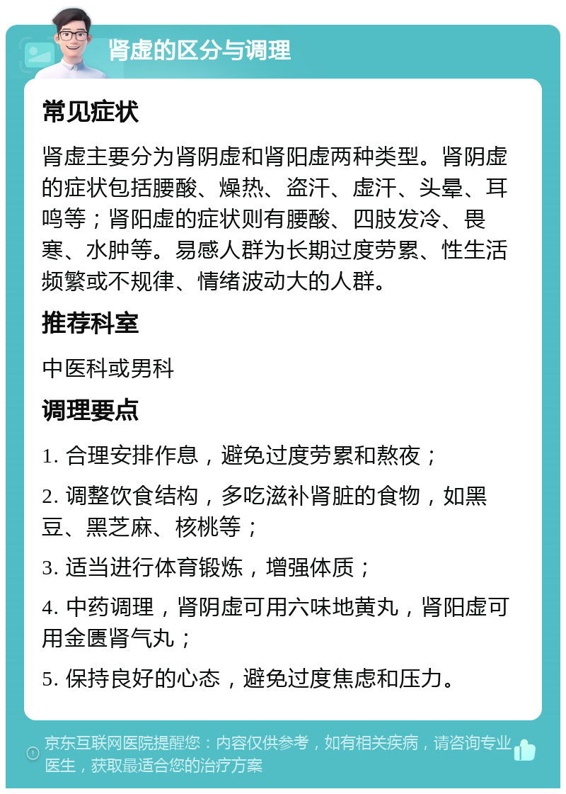 肾虚的区分与调理 常见症状 肾虚主要分为肾阴虚和肾阳虚两种类型。肾阴虚的症状包括腰酸、燥热、盗汗、虚汗、头晕、耳鸣等；肾阳虚的症状则有腰酸、四肢发冷、畏寒、水肿等。易感人群为长期过度劳累、性生活频繁或不规律、情绪波动大的人群。 推荐科室 中医科或男科 调理要点 1. 合理安排作息，避免过度劳累和熬夜； 2. 调整饮食结构，多吃滋补肾脏的食物，如黑豆、黑芝麻、核桃等； 3. 适当进行体育锻炼，增强体质； 4. 中药调理，肾阴虚可用六味地黄丸，肾阳虚可用金匮肾气丸； 5. 保持良好的心态，避免过度焦虑和压力。