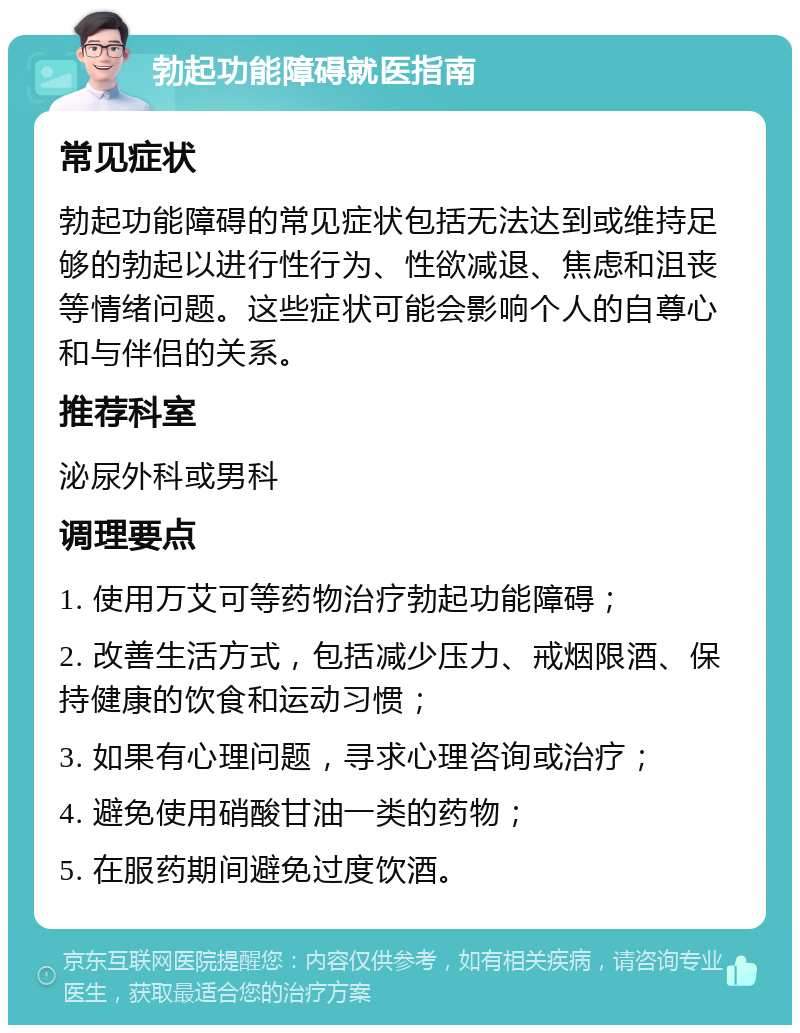 勃起功能障碍就医指南 常见症状 勃起功能障碍的常见症状包括无法达到或维持足够的勃起以进行性行为、性欲减退、焦虑和沮丧等情绪问题。这些症状可能会影响个人的自尊心和与伴侣的关系。 推荐科室 泌尿外科或男科 调理要点 1. 使用万艾可等药物治疗勃起功能障碍； 2. 改善生活方式，包括减少压力、戒烟限酒、保持健康的饮食和运动习惯； 3. 如果有心理问题，寻求心理咨询或治疗； 4. 避免使用硝酸甘油一类的药物； 5. 在服药期间避免过度饮酒。