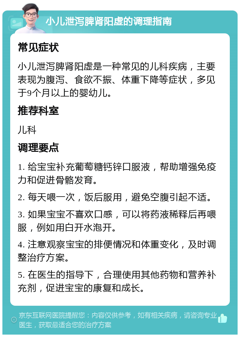 小儿泄泻脾肾阳虚的调理指南 常见症状 小儿泄泻脾肾阳虚是一种常见的儿科疾病，主要表现为腹泻、食欲不振、体重下降等症状，多见于9个月以上的婴幼儿。 推荐科室 儿科 调理要点 1. 给宝宝补充葡萄糖钙锌口服液，帮助增强免疫力和促进骨骼发育。 2. 每天喂一次，饭后服用，避免空腹引起不适。 3. 如果宝宝不喜欢口感，可以将药液稀释后再喂服，例如用白开水泡开。 4. 注意观察宝宝的排便情况和体重变化，及时调整治疗方案。 5. 在医生的指导下，合理使用其他药物和营养补充剂，促进宝宝的康复和成长。