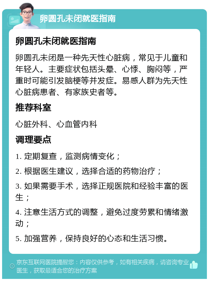 卵圆孔未闭就医指南 卵圆孔未闭就医指南 卵圆孔未闭是一种先天性心脏病，常见于儿童和年轻人。主要症状包括头晕、心悸、胸闷等，严重时可能引发脑梗等并发症。易感人群为先天性心脏病患者、有家族史者等。 推荐科室 心脏外科、心血管内科 调理要点 1. 定期复查，监测病情变化； 2. 根据医生建议，选择合适的药物治疗； 3. 如果需要手术，选择正规医院和经验丰富的医生； 4. 注意生活方式的调整，避免过度劳累和情绪激动； 5. 加强营养，保持良好的心态和生活习惯。