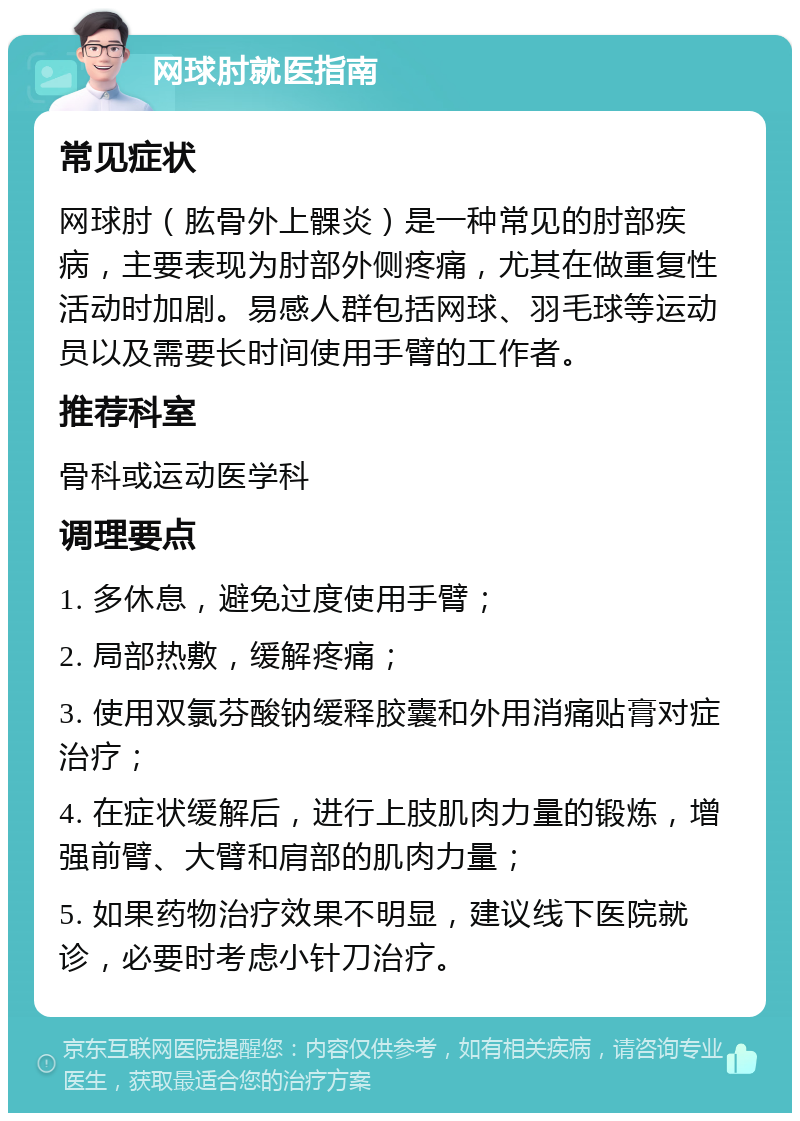 网球肘就医指南 常见症状 网球肘（肱骨外上髁炎）是一种常见的肘部疾病，主要表现为肘部外侧疼痛，尤其在做重复性活动时加剧。易感人群包括网球、羽毛球等运动员以及需要长时间使用手臂的工作者。 推荐科室 骨科或运动医学科 调理要点 1. 多休息，避免过度使用手臂； 2. 局部热敷，缓解疼痛； 3. 使用双氯芬酸钠缓释胶囊和外用消痛贴膏对症治疗； 4. 在症状缓解后，进行上肢肌肉力量的锻炼，增强前臂、大臂和肩部的肌肉力量； 5. 如果药物治疗效果不明显，建议线下医院就诊，必要时考虑小针刀治疗。