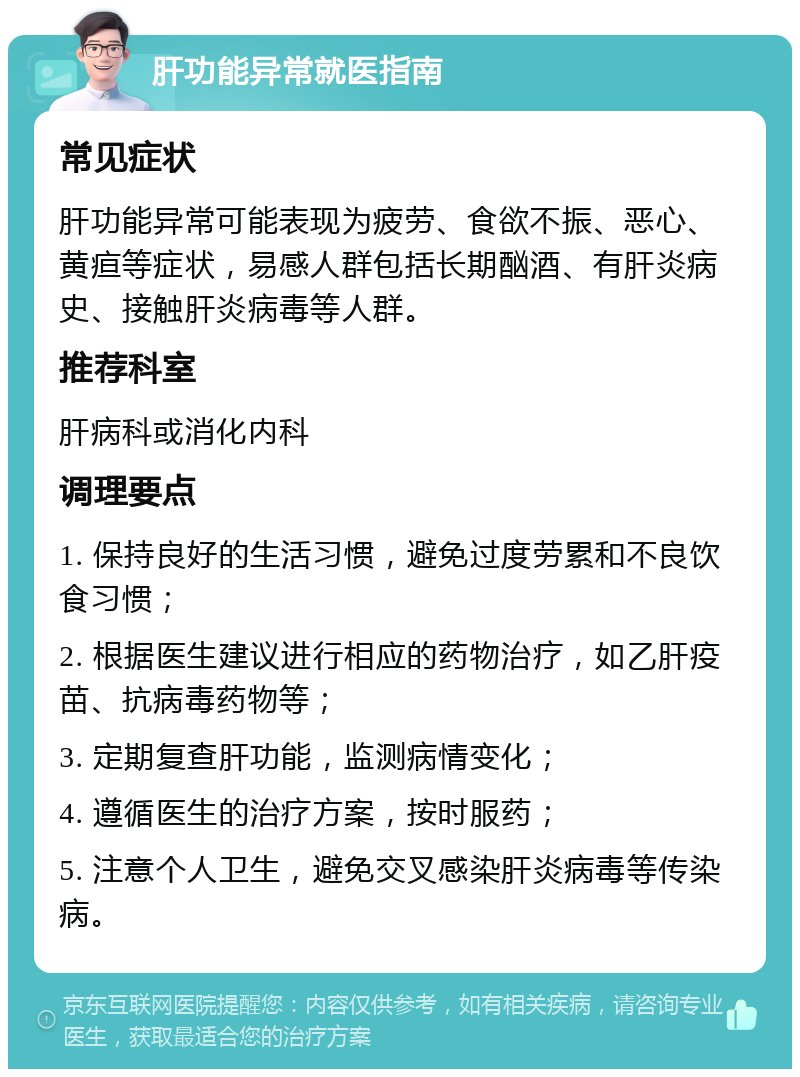 肝功能异常就医指南 常见症状 肝功能异常可能表现为疲劳、食欲不振、恶心、黄疸等症状，易感人群包括长期酗酒、有肝炎病史、接触肝炎病毒等人群。 推荐科室 肝病科或消化内科 调理要点 1. 保持良好的生活习惯，避免过度劳累和不良饮食习惯； 2. 根据医生建议进行相应的药物治疗，如乙肝疫苗、抗病毒药物等； 3. 定期复查肝功能，监测病情变化； 4. 遵循医生的治疗方案，按时服药； 5. 注意个人卫生，避免交叉感染肝炎病毒等传染病。