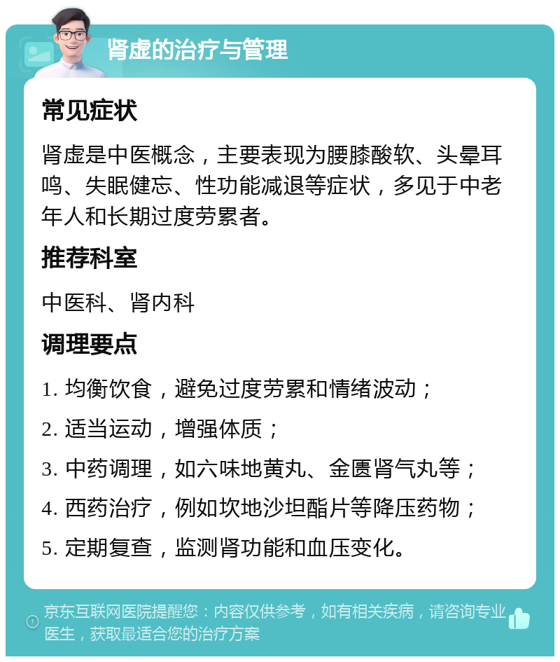 肾虚的治疗与管理 常见症状 肾虚是中医概念，主要表现为腰膝酸软、头晕耳鸣、失眠健忘、性功能减退等症状，多见于中老年人和长期过度劳累者。 推荐科室 中医科、肾内科 调理要点 1. 均衡饮食，避免过度劳累和情绪波动； 2. 适当运动，增强体质； 3. 中药调理，如六味地黄丸、金匮肾气丸等； 4. 西药治疗，例如坎地沙坦酯片等降压药物； 5. 定期复查，监测肾功能和血压变化。